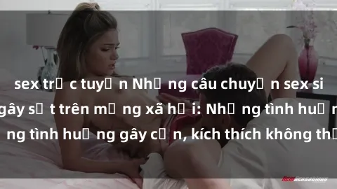 sex trực tuyến Những câu chuyện sex sinh viên Việt Nam gây sốt trên mạng xã hội: Những tình huống gây cấn, kích thích không thể bỏ qua