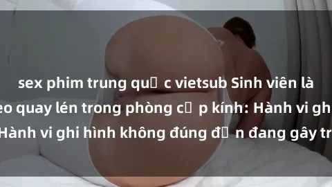 sex phim trung quốc vietsub Sinh viên là nạn nhân của video quay lén trong phòng cấp kính: Hành vi ghi hình không đúng đắn đang gây tranh cãi lớn