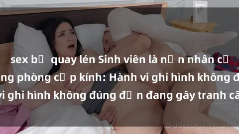 sex bị quay lén Sinh viên là nạn nhân của video quay lén trong phòng cấp kính: Hành vi ghi hình không đúng đắn đang gây tranh cãi lớn