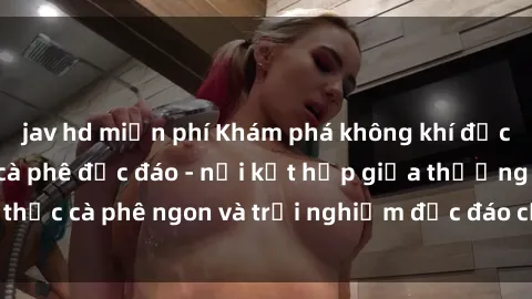 jav hd miễn phí Khám phá không khí độc đáo tại sex quán cà phê độc đáo - nơi kết hợp giữa thưởng thức cà phê ngon và trải nghiệm độc đáo của không gian sex shop.
