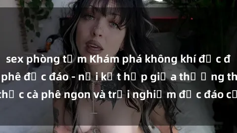 sex phòng tắm Khám phá không khí độc đáo tại sex quán cà phê độc đáo - nơi kết hợp giữa thưởng thức cà phê ngon và trải nghiệm độc đáo của không gian sex shop.