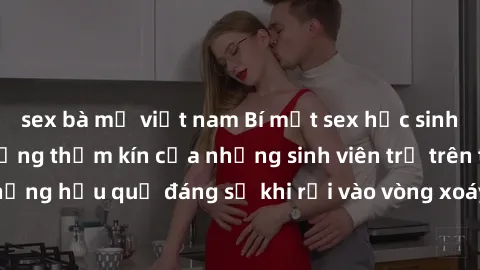 sex bà mẹ việt nam Bí mật sex học sinh không che: Cuộc sống thầm kín của những sinh viên trẻ trên trường. Những hậu quả đáng sợ khi rơi vào vòng xoáy của tình dục từ tuổi mới lớn.
