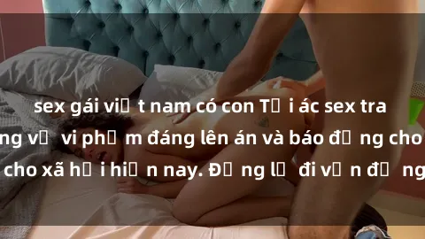sex gái việt nam có con Tội ác sex tra tấn Việt Nam: những vụ vi phạm đáng lên án và báo động cho xã hội hiện nay. Đừng lờ đi vấn đề nghiêm trọng này!