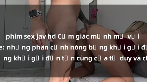 phim sex jav hd Cảm giác mạnh mẽ với sex BDSM không che: những phân cảnh nóng bỏng khơi gợi đến tận cùng của tư duy và cơ thể.