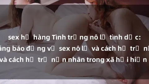 sex họ hàng Tình trạng nô lệ tình dục: Những thực tế đáng báo động về sex nô lệ và cách hỗ trợ nạn nhân trong xã hội hiện nay