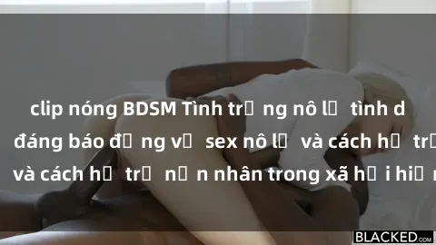 clip nóng BDSM Tình trạng nô lệ tình dục: Những thực tế đáng báo động về sex nô lệ và cách hỗ trợ nạn nhân trong xã hội hiện nay