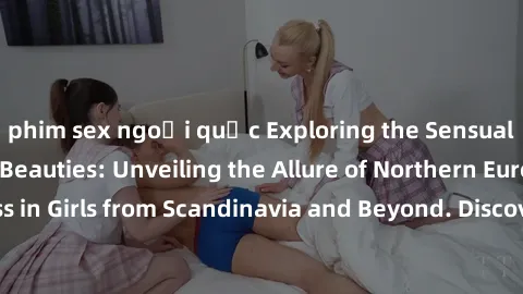 phim sex ngoại quốc Exploring the Sensual Charms of Nordic Beauties: Unveiling the Allure of Northern European Sexiness in Girls from Scandinavia and Beyond. Discover the Seductive Secrets of Northern