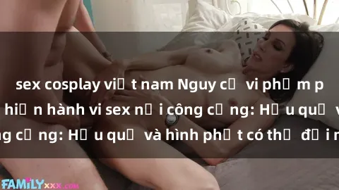 sex cosplay việt nam Nguy cơ vi phạm pháp luật khi thực hiện hành vi sex nơi công cộng: Hậu quả và hình phạt có thể đối mặt