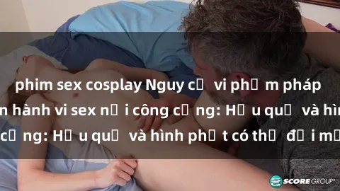 phim sex cosplay Nguy cơ vi phạm pháp luật khi thực hiện hành vi sex nơi công cộng: Hậu quả và hình phạt có thể đối mặt