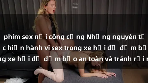 phim sex nơi công cộng Những nguyên tắc cần nhớ khi thực hiện hành vi sex trong xe hơi để đảm bảo an toàn và tránh rủi ro.