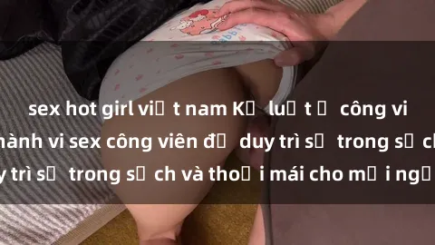 sex hot girl việt nam Kỷ luật ở công viên: Chấn chỉnh hành vi sex công viên để duy trì sự trong sạch và thoải mái cho mọi người.