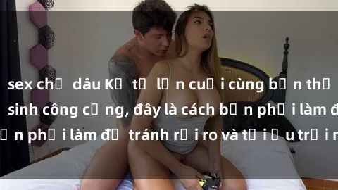 sex chị dâu Kể từ lần cuối cùng bạn thực hành sex nhà vệ sinh công cộng, đây là cách bạn phải làm để tránh rủi ro và tối ưu trải nghiệm.