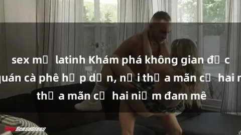 sex mỹ latinh Khám phá không gian độc đáo tại sex quán cà phê hấp dẫn, nơi thỏa mãn cả hai niềm đam mê