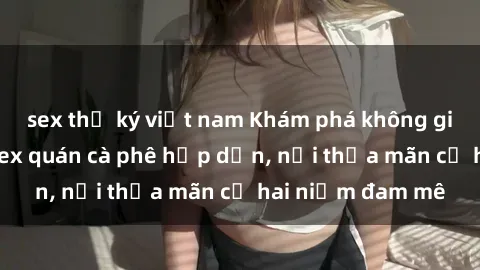 sex thư ký việt nam Khám phá không gian độc đáo tại sex quán cà phê hấp dẫn, nơi thỏa mãn cả hai niềm đam mê
