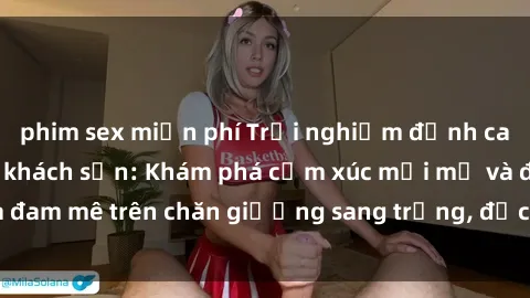 phim sex miễn phí Trải nghiệm đỉnh cao tình yêu tại sex khách sạn: Khám phá cảm xúc mới mẻ và đam mê trên chăn giường sang trọng, độc đáo, không giới hạn.