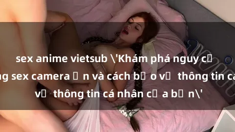 sex anime vietsub 'Khám phá nguy cơ của việc sử dụng sex camera ẩn và cách bảo vệ thông tin cá nhân của bạn'