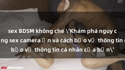 sex BDSM không che 'Khám phá nguy cơ của việc sử dụng sex camera ẩn và cách bảo vệ thông tin cá nhân của bạn'