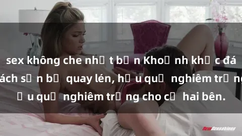 sex không che nhật bản Khoảnh khắc đáng buồn: Sex khách sạn bị quay lén, hậu quả nghiêm trọng cho cả hai bên.