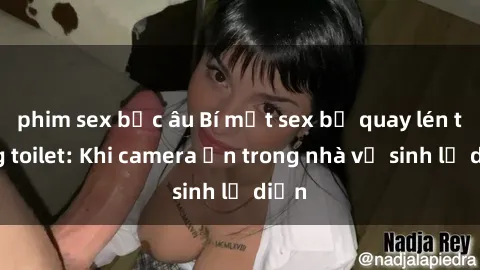 phim sex bắc âu Bí mật sex bị quay lén trong toilet: Khi camera ẩn trong nhà vệ sinh lộ diện