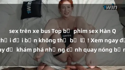 sex trên xe bus Top bộ phim sex Hàn Quốc hot nhất mọi thời đại bạn không thể bỏ lỡ! Xem ngay để khám phá những cảnh quay nóng bỏng, đầy nghẹt thở!