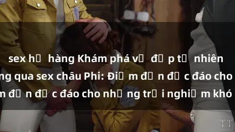 sex họ hàng Khám phá vẻ đẹp tự nhiên và văn hóa đa dạng qua sex châu Phi: Điểm đến độc đáo cho những trải nghiệm khó quên