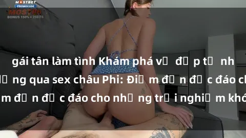 gái tân làm tình Khám phá vẻ đẹp tự nhiên và văn hóa đa dạng qua sex châu Phi: Điểm đến độc đáo cho những trải nghiệm khó quên