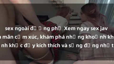 sex ngoài đường phố Xem ngay sex jav không che để thỏa mãn cảm xúc, khám phá những khoảnh khắc đầy kích thích và sống động nhất chỉ trong click!