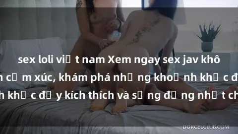 sex loli việt nam Xem ngay sex jav không che để thỏa mãn cảm xúc, khám phá những khoảnh khắc đầy kích thích và sống động nhất chỉ trong click!
