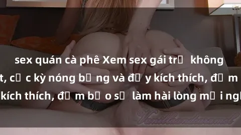 sex quán cà phê Xem sex gái trẻ không che hấp dẫn nhất, cực kỳ nóng bỏng và đầy kích thích, đảm bảo sẽ làm hài lòng mọi người!
