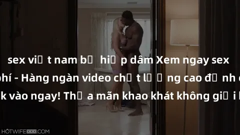 sex việt nam bị hiếp dâm Xem ngay sex jav full HD miễn phí - Hàng ngàn video chất lượng cao đỉnh cao chỉ cần click vào ngay! Thỏa mãn khao khát không giới hạn, đón chờ những trải nghiệm mới lạ!