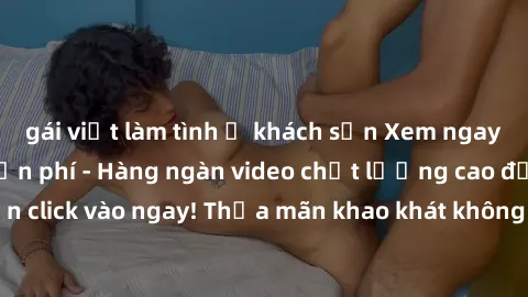 gái việt làm tình ở khách sạn Xem ngay sex jav full HD miễn phí - Hàng ngàn video chất lượng cao đỉnh cao chỉ cần click vào ngay! Thỏa mãn khao khát không giới hạn, đón chờ những trải nghiệm mới lạ!
