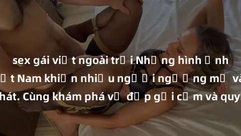 sex gái việt ngoài trời Những hình ảnh sex gái sinh viên Việt Nam khiến nhiều người ngưỡng mộ và thèm khát. Cùng khám phá vẻ đẹp gợi cảm và quyến rũ của những cô gái trẻ này.