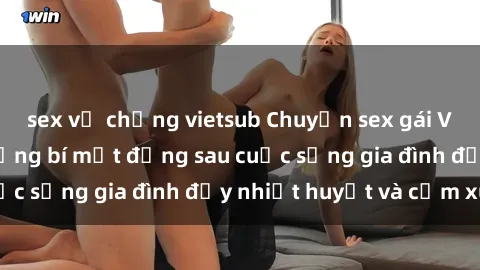 sex vợ chồng vietsub Chuyện sex gái Việt có chồng: Những bí mật đằng sau cuộc sống gia đình đầy nhiệt huyết và cảm xúc