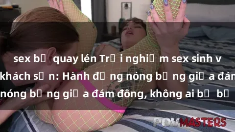 sex bị quay lén Trải nghiệm sex sinh viên sôi động trong khách sạn: Hành động nóng bỏng giữa đám đông, không ai bị bỏ lỡ