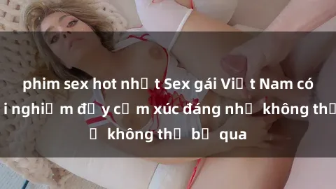 phim sex hot nhất Sex gái Việt Nam có con: Trải nghiệm đầy cảm xúc đáng nhớ không thể bỏ qua