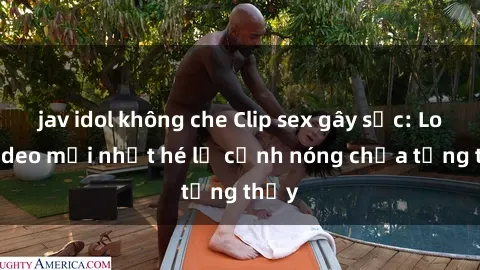 jav idol không che Clip sex gây sốc: Loạt video mới nhất hé lộ cảnh nóng chưa từng thấy