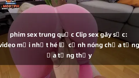 phim sex trung quốc Clip sex gây sốc: Loạt video mới nhất hé lộ cảnh nóng chưa từng thấy