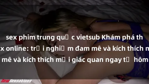 sex phim trung quốc vietsub Khám phá thế giới mới của sex online: trải nghiệm đam mê và kích thích mọi giác quan ngay từ hôm nay!
