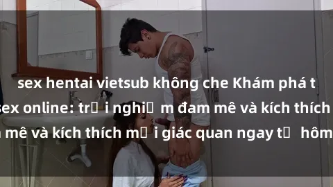 sex hentai vietsub không che Khám phá thế giới mới của sex online: trải nghiệm đam mê và kích thích mọi giác quan ngay từ hôm nay!
