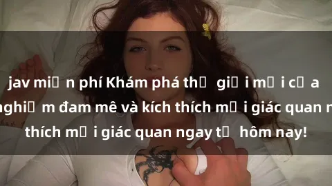 jav miễn phí Khám phá thế giới mới của sex online: trải nghiệm đam mê và kích thích mọi giác quan ngay từ hôm nay!