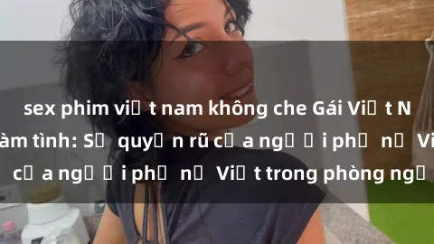 sex phim việt nam không che Gái Việt Nam nóng bỏng khi làm tình: Sự quyến rũ của người phụ nữ Việt trong phòng ngủ