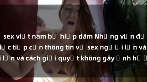 sex việt nam bị hiếp dâm Những vấn đề liên quan đến việc tiếp cận thông tin về sex người lớn và cách giải quyết không gây ảnh hưởng đến trẻ em