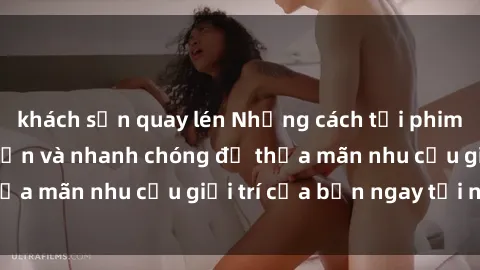 khách sạn quay lén Những cách tải phim sex về máy đơn giản và nhanh chóng để thỏa mãn nhu cầu giải trí của bạn ngay tại nhà