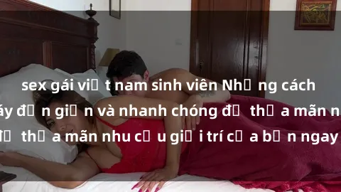 sex gái việt nam sinh viên Những cách tải phim sex về máy đơn giản và nhanh chóng để thỏa mãn nhu cầu giải trí của bạn ngay tại nhà