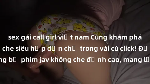 sex gái call girl việt nam Cùng khám phá thế giới jav không che siêu hấp dẫn chỉ trong vài cú click! Đắm chìm trong những bộ phim jav không che đỉnh cao, mang lại trải nghiệm thú vị và đầy kích thích.