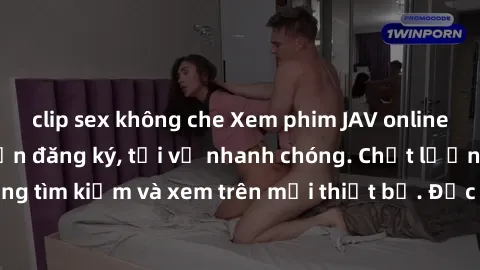 clip sex không che Xem phim JAV online miễn phí không cần đăng ký, tải về nhanh chóng. Chất lượng HD, dễ dàng tìm kiếm và xem trên mọi thiết bị. Đặc biệt, không quảng cáo làm phiền.