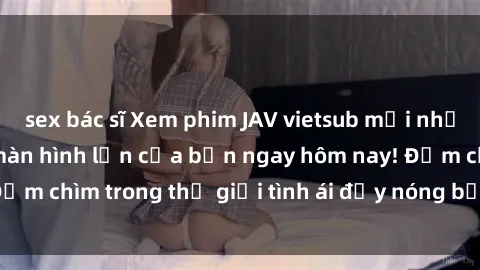 sex bác sĩ Xem phim JAV vietsub mới nhất và hấp dẫn trên màn hình lớn của bạn ngay hôm nay! Đắm chìm trong thế giới tình ái đầy nóng bỏng và kích thích.