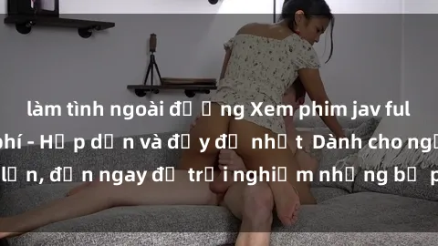 làm tình ngoài đường Xem phim jav full HD online miễn phí - Hấp dẫn và đầy đủ nhất  Dành cho người lớn, đến ngay để trải nghiệm những bộ phim hấp dẫn và hấp dẫn.