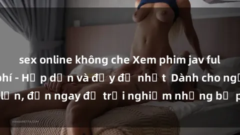 sex online không che Xem phim jav full HD online miễn phí - Hấp dẫn và đầy đủ nhất  Dành cho người lớn, đến ngay để trải nghiệm những bộ phim hấp dẫn và hấp dẫn.