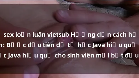 sex loạn luân vietsub Hướng dẫn cách học Java cho sinh viên: Bước đầu tiên để tự học Java hiệu quả cho sinh viên mới bắt đầu là gì?